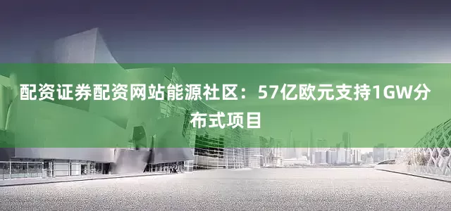 配资证券配资网站能源社区：57亿欧元支持1GW分布式项目