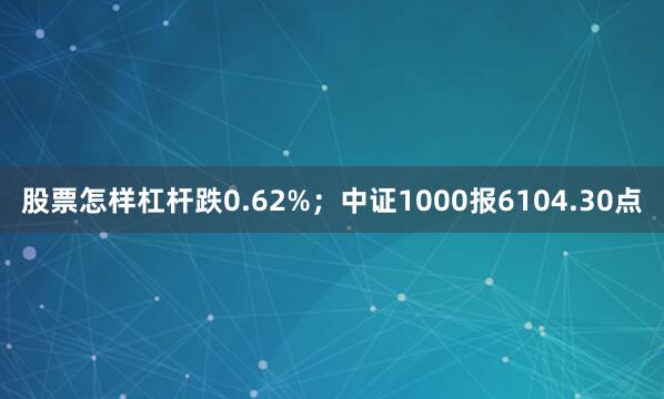 股票怎样杠杆跌0.62%；中证1000报6104.30点