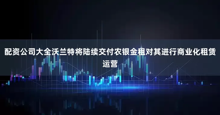配资公司大全沃兰特将陆续交付农银金租对其进行商业化租赁运营